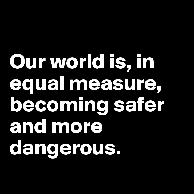 

Our world is, in equal measure, becoming safer and more dangerous.
