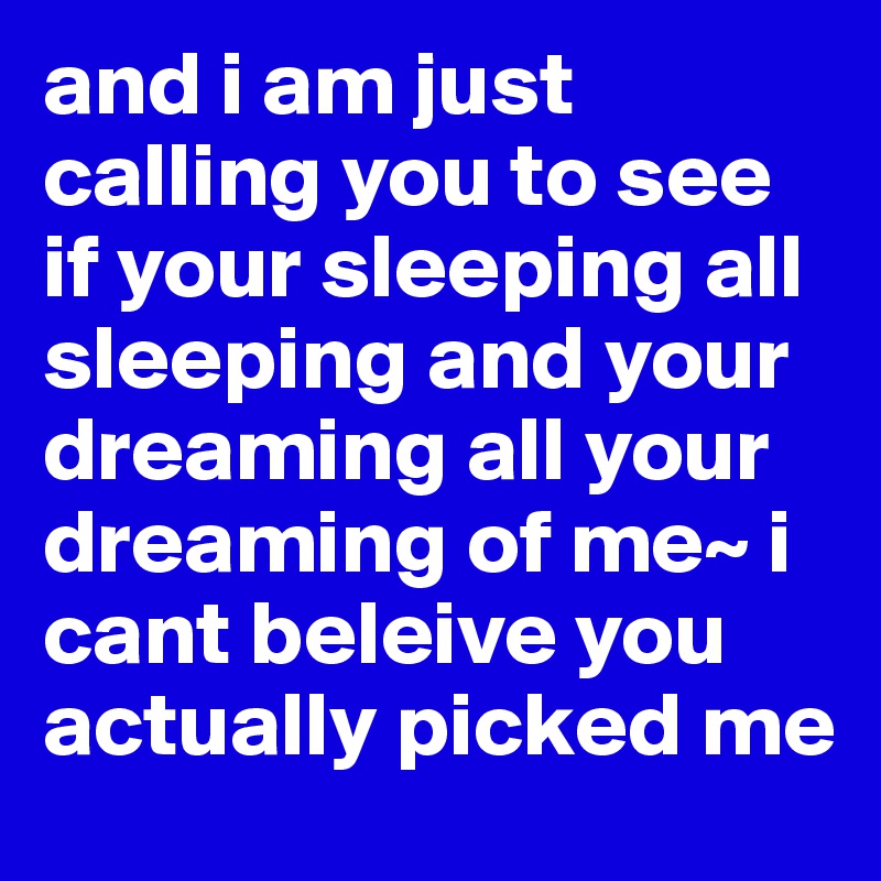 and i am just calling you to see if your sleeping all sleeping and your dreaming all your dreaming of me~ i cant beleive you actually picked me 