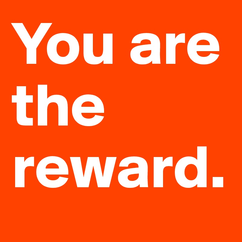 You are the reward. 