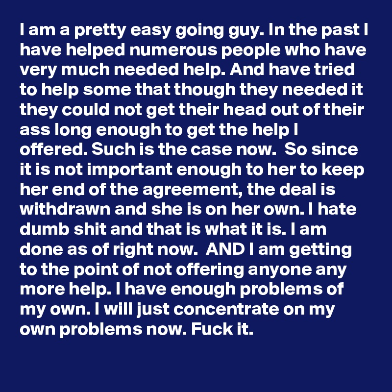 I am a pretty easy going guy. In the past I have helped numerous people who have very much needed help. And have tried to help some that though they needed it they could not get their head out of their ass long enough to get the help I offered. Such is the case now.  So since it is not important enough to her to keep her end of the agreement, the deal is withdrawn and she is on her own. I hate dumb shit and that is what it is. I am done as of right now.  AND I am getting to the point of not offering anyone any more help. I have enough problems of my own. I will just concentrate on my own problems now. Fuck it.