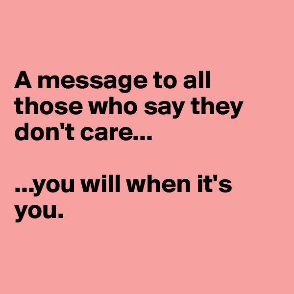 

A message to all those who say they don't care...

...you will when it's you.

