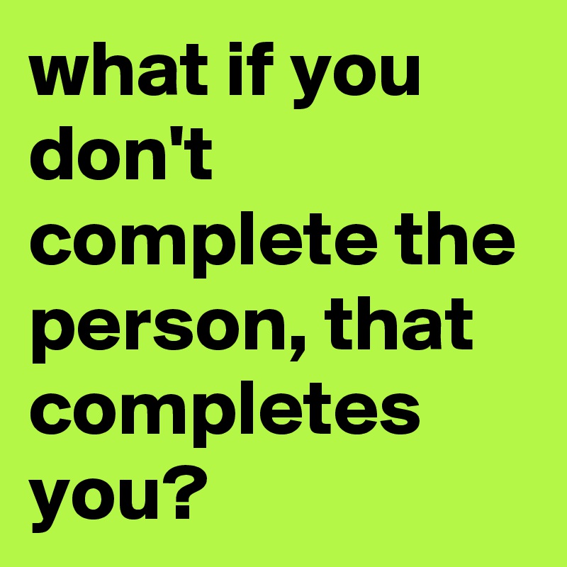 what if you don't complete the person, that completes you?