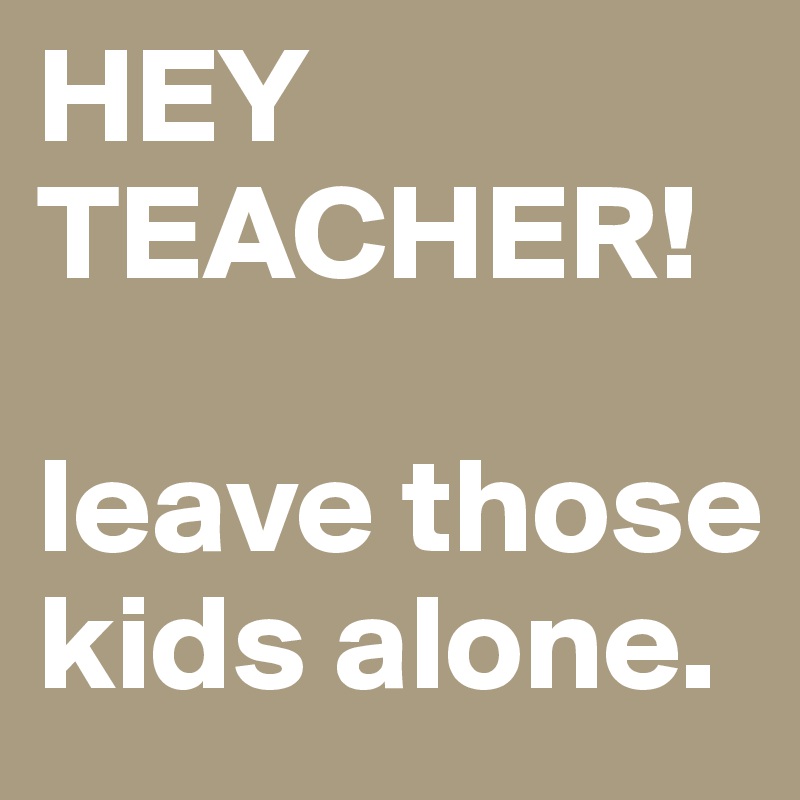 HEY TEACHER! 

leave those kids alone. 