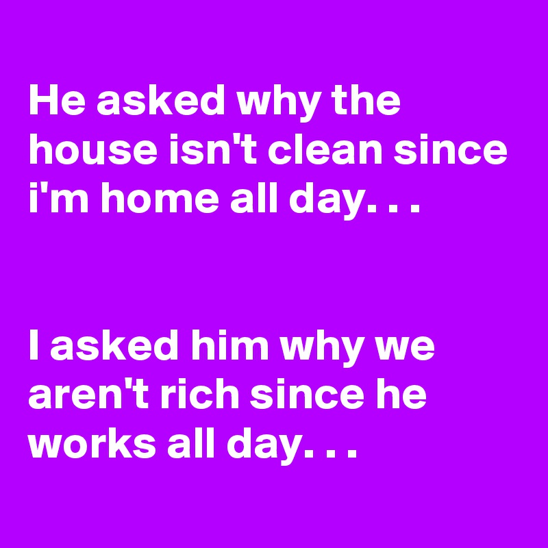 
He asked why the house isn't clean since i'm home all day. . .


I asked him why we aren't rich since he works all day. . .