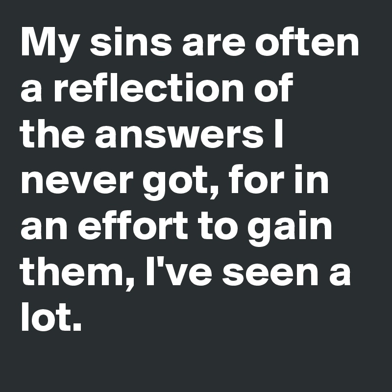 My sins are often a reflection of the answers I never got, for in an effort to gain them, I've seen a lot. 