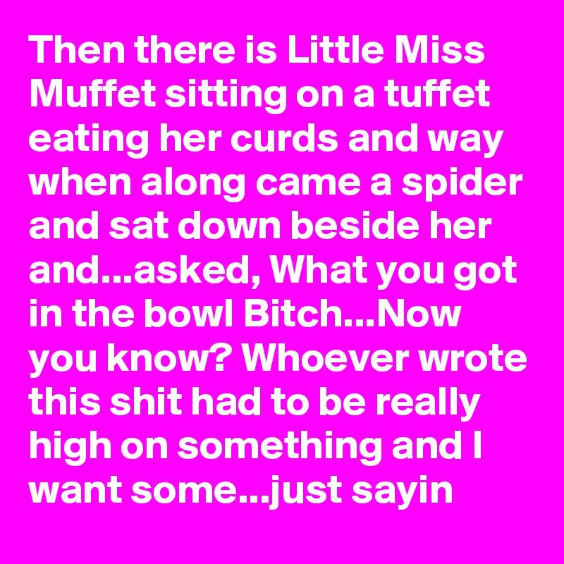 Then there is Little Miss Muffet sitting on a tuffet eating her curds and way when along came a spider and sat down beside her and...asked, What you got in the bowl Bitch...Now you know? Whoever wrote this shit had to be really high on something and I want some...just sayin