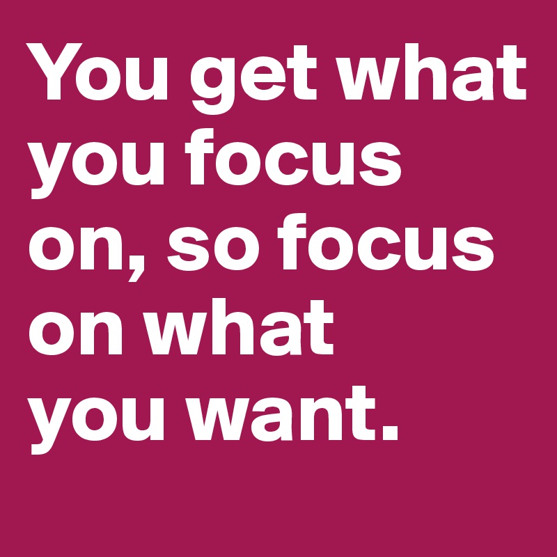 You get what you focus on, so focus on what 
you want.