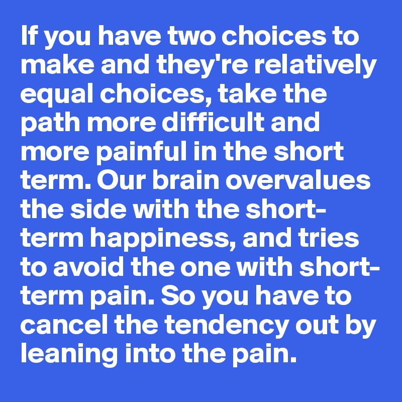 If you have two choices to 
make and they're relatively equal choices, take the path more difficult and more painful in the short term. Our brain overvalues
the side with the short-term happiness, and tries to avoid the one with short- 
term pain. So you have to cancel the tendency out by leaning into the pain. 