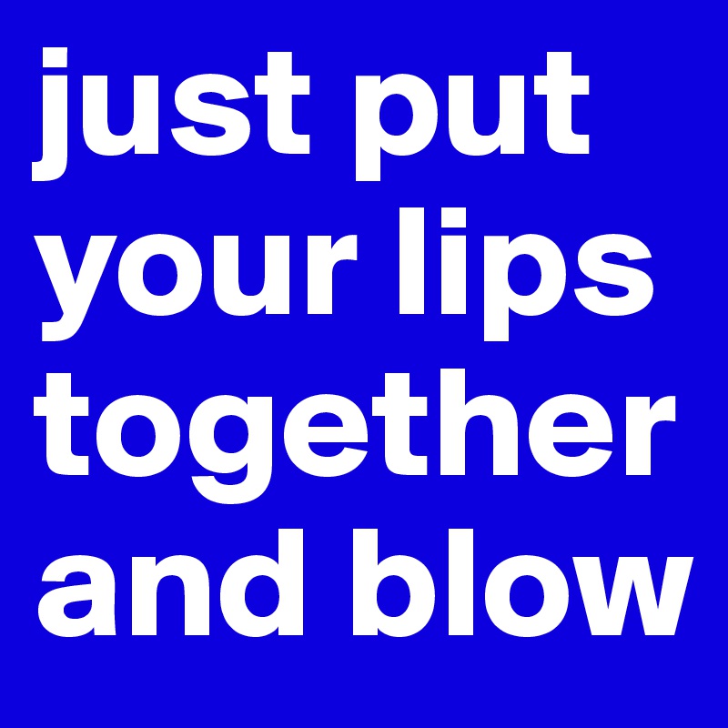 just put your lips together and blow