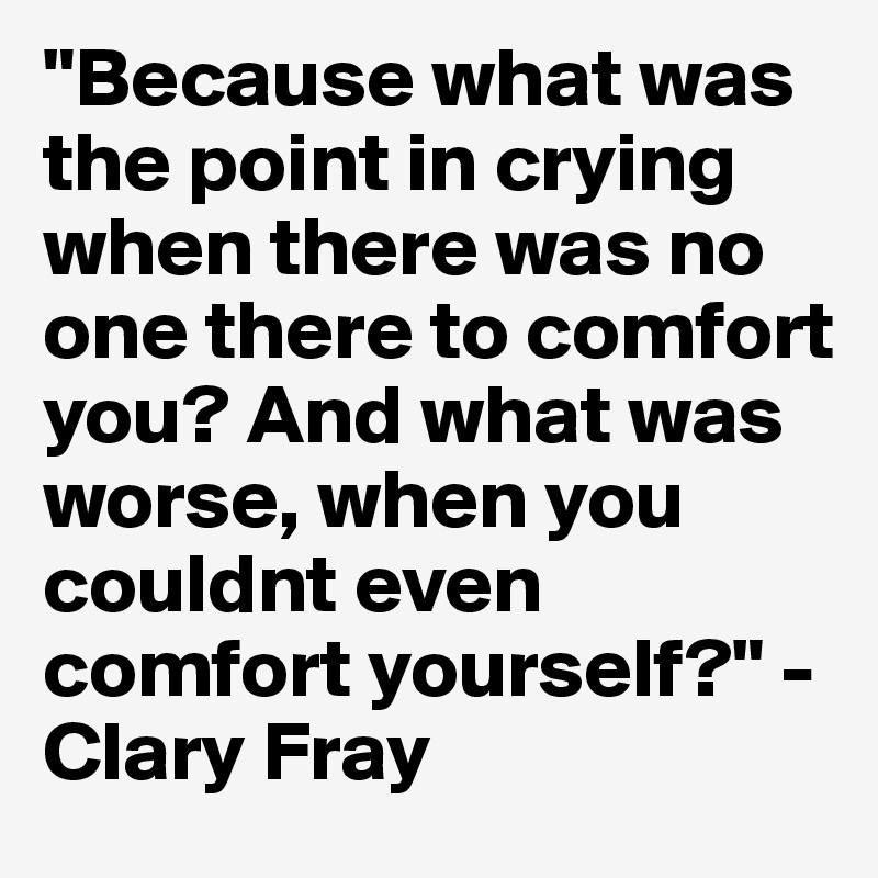 "Because what was the point in crying when there was no one there to comfort you? And what was worse, when you couldnt even comfort yourself?" -Clary Fray