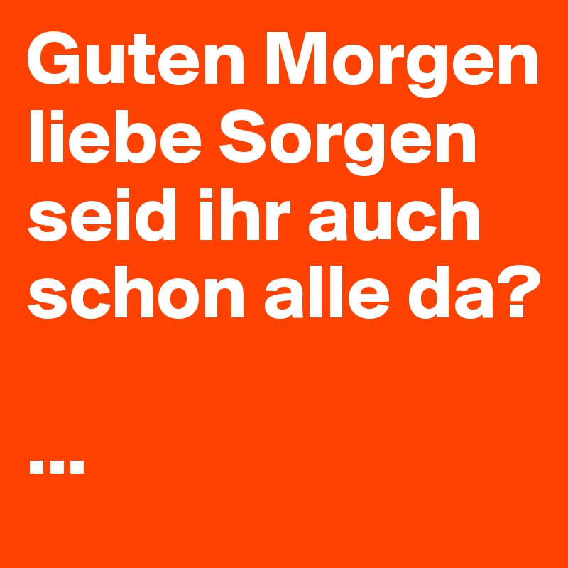 Guten Morgen liebe Sorgen seid ihr auch schon alle da? 

...