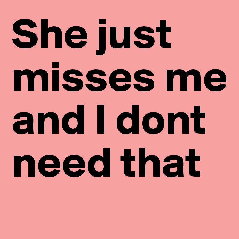 She just misses me and I dont need that