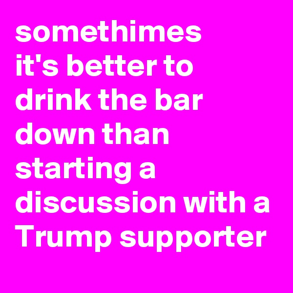 somethimes 
it's better to drink the bar down than starting a discussion with a Trump supporter