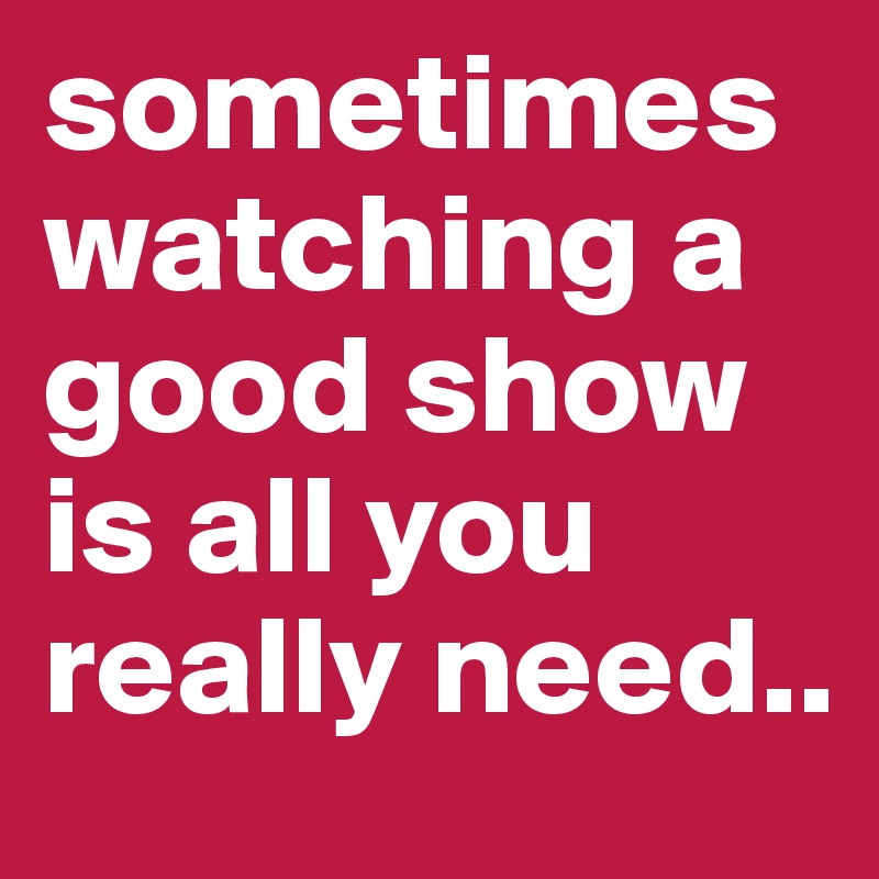 sometimes watching a good show is all you really need..