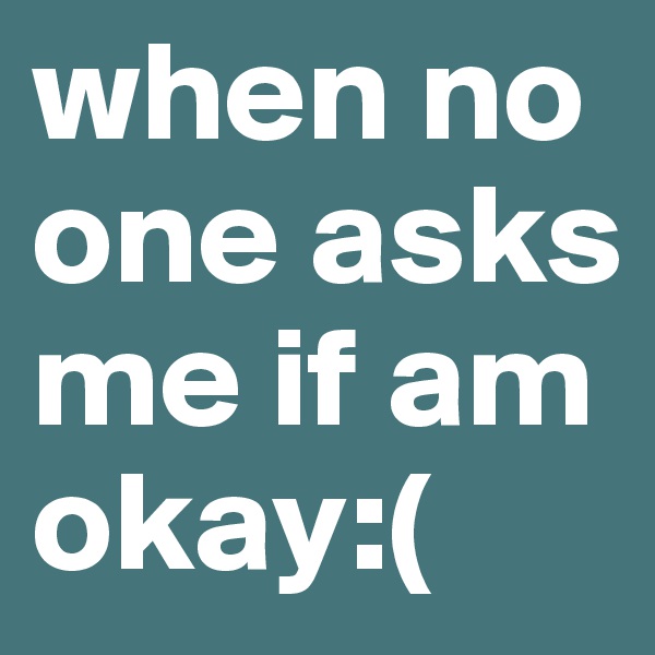 when no one asks me if am okay:( 