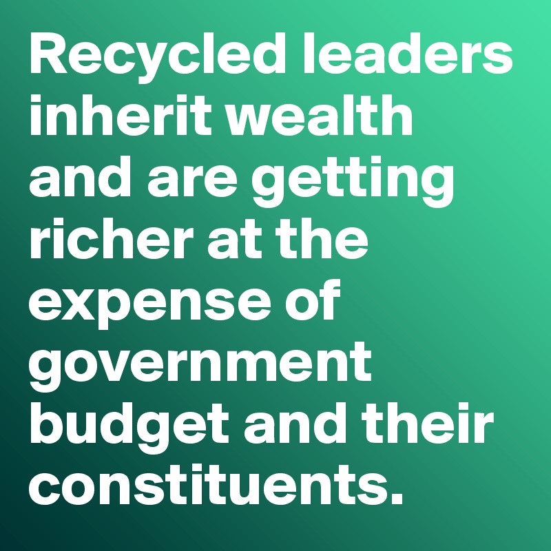 Recycled leaders inherit wealth and are getting richer at the expense of government budget and their constituents.