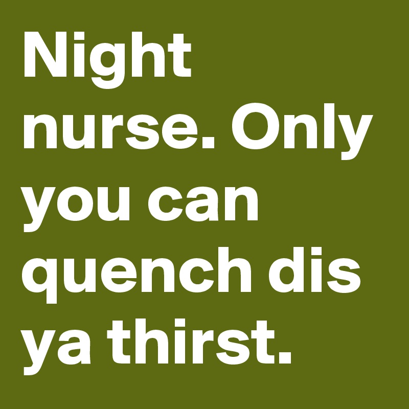 Night nurse. Only you can quench dis ya thirst.