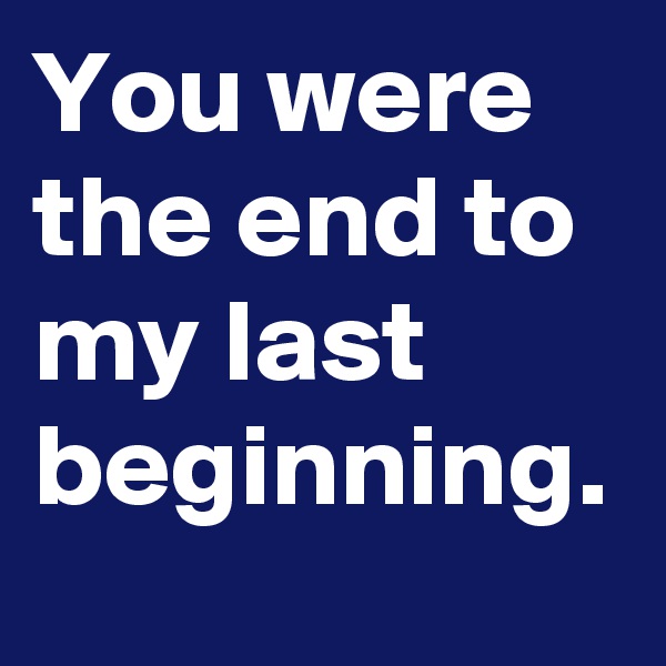 You were the end to my last beginning.