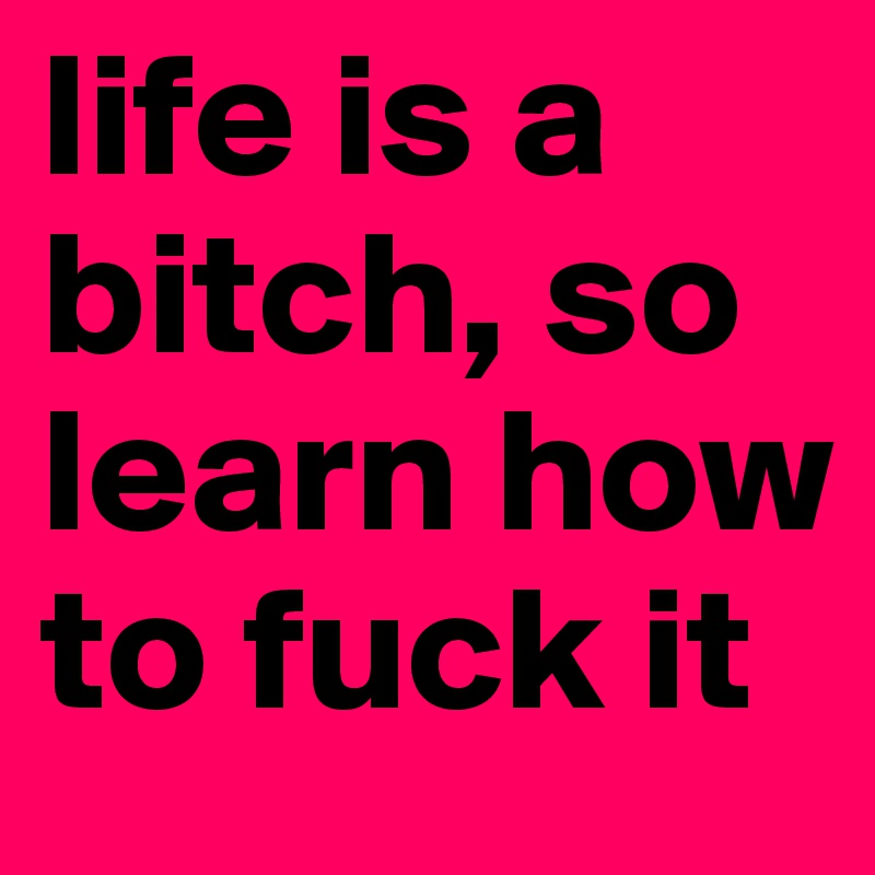 life is a bitch, so learn how to fuck it