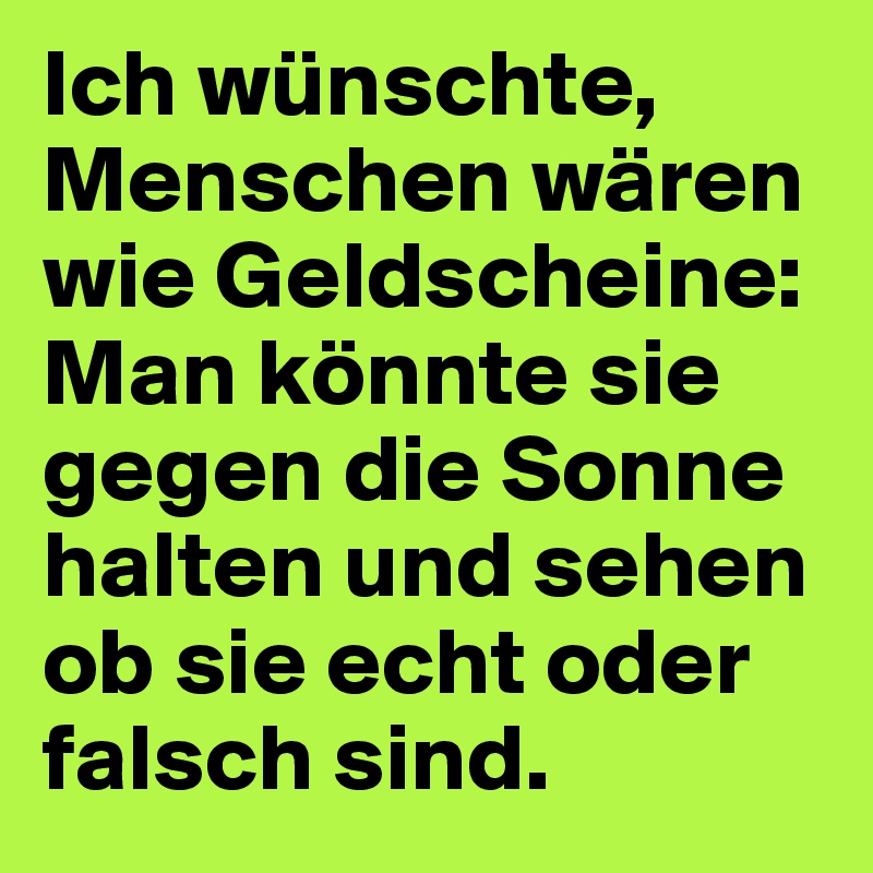 Ich wünschte, Menschen wären wie Geldscheine:
Man könnte sie gegen die Sonne halten und sehen ob sie echt oder falsch sind.