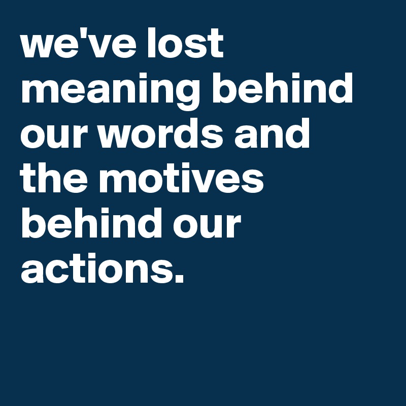 we've lost meaning behind our words and the motives behind our actions. 

