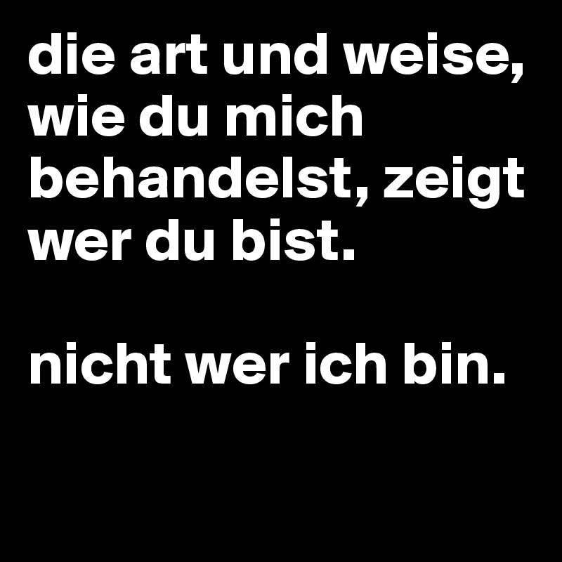 die art und weise, wie du mich behandelst, zeigt wer du bist. 

nicht wer ich bin.

