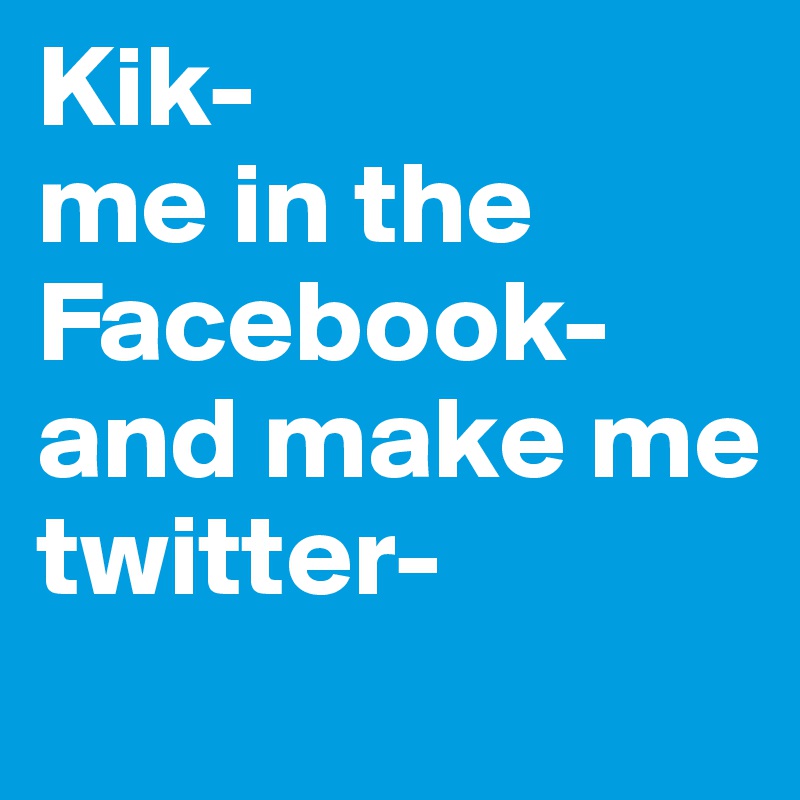 Kik-
me in the
Facebook-
and make me
twitter-
