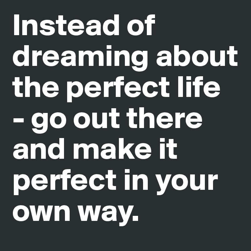 Instead of dreaming about the perfect life - go out there and make it perfect in your own way.
