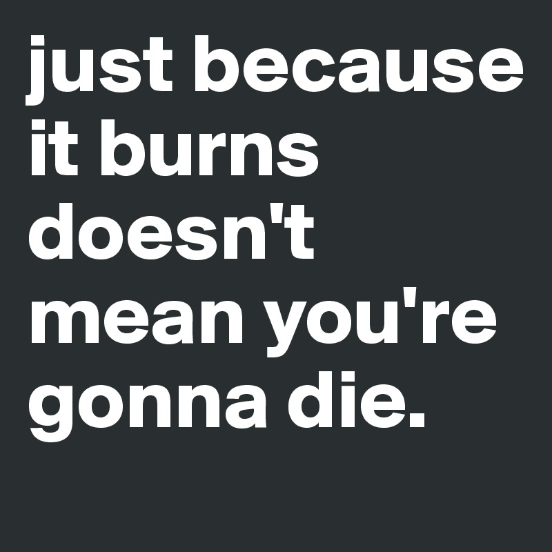 just because it burns doesn't mean you're gonna die. - Post by ...