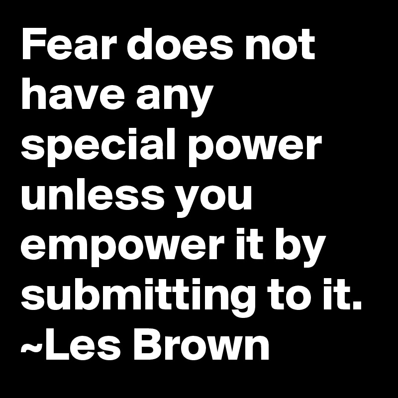 Fear does not have any special power unless you empower it by submitting to it.
~Les Brown