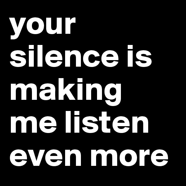 your silence is making me listen even more