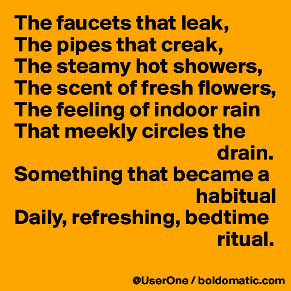 The faucets that leak,
The pipes that creak,
The steamy hot showers,
The scent of fresh flowers,
The feeling of indoor rain
That meekly circles the
                                               drain.
Something that became a
                                          habitual
Daily, refreshing, bedtime
                                               ritual.