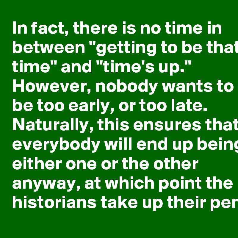 In fact, there is no time in between "getting to be that time" and "time's up." However, nobody wants to be too early, or too late. Naturally, this ensures that everybody will end up being either one or the other anyway, at which point the historians take up their pens.
