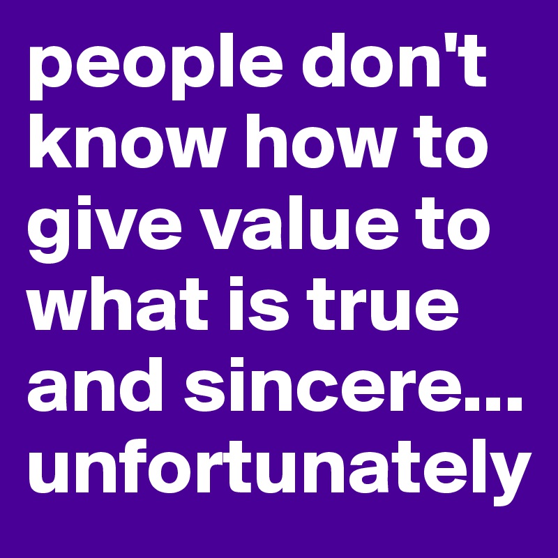 people don't know how to give value to what is true and sincere...
unfortunately