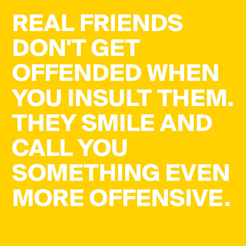 REAL FRIENDS DON'T GET OFFENDED WHEN YOU INSULT THEM.
THEY SMILE AND CALL YOU SOMETHING EVEN MORE OFFENSIVE.
