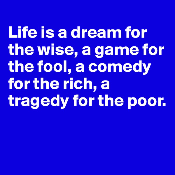 
Life is a dream for the wise, a game for the fool, a comedy for the rich, a tragedy for the poor.


