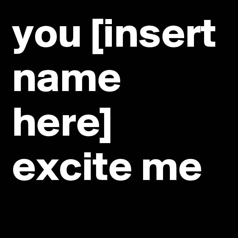 you [insert name here] excite me