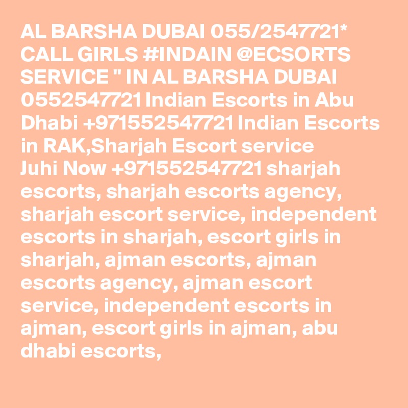 AL BARSHA DUBAI 055/2547721* CALL GIRLS #INDAIN @ECSORTS SERVICE " IN AL BARSHA DUBAI 0552547721 Indian Escorts in Abu Dhabi +971552547721 Indian Escorts in RAK,Sharjah Escort service
Juhi Now +971552547721 sharjah escorts, sharjah escorts agency, sharjah escort service, independent escorts in sharjah, escort girls in sharjah, ajman escorts, ajman escorts agency, ajman escort service, independent escorts in ajman, escort girls in ajman, abu dhabi escorts,