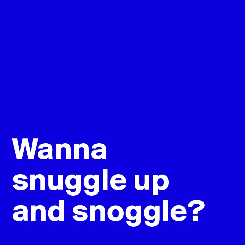



Wanna 
snuggle up 
and snoggle?