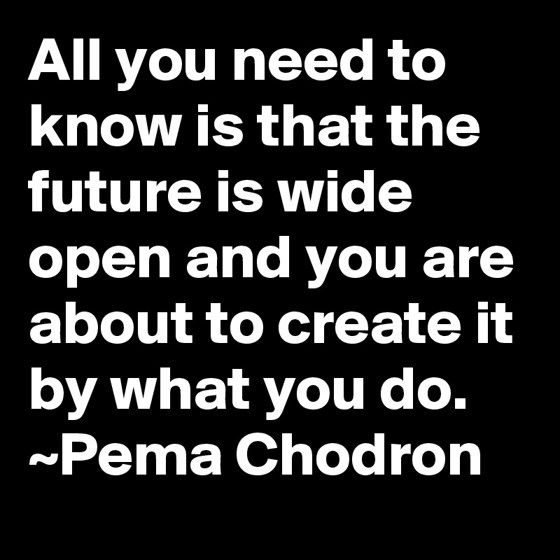 All you need to know is that the future is wide open and you are about to create it by what you do. ~Pema Chodron