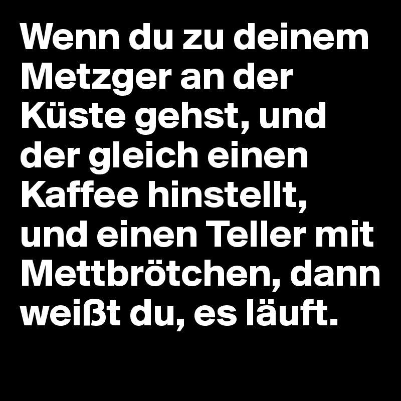 Wenn du zu deinem Metzger an der Küste gehst, und der gleich einen Kaffee hinstellt, und einen Teller mit Mettbrötchen, dann weißt du, es läuft.