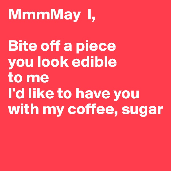 MmmMay  I,

Bite off a piece 
you look edible
to me 
I'd like to have you with my coffee, sugar

                             