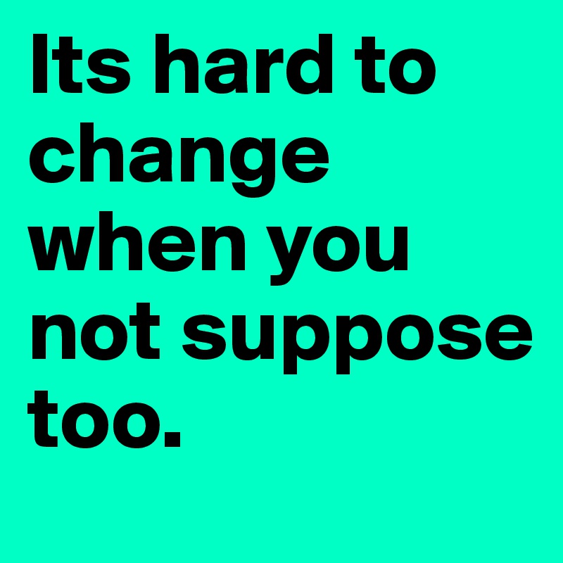 Its hard to change when you not suppose too.	