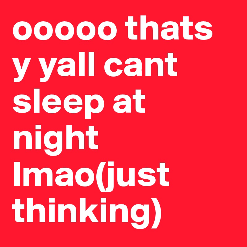 ooooo thats y yall cant sleep at night lmao(just thinking)