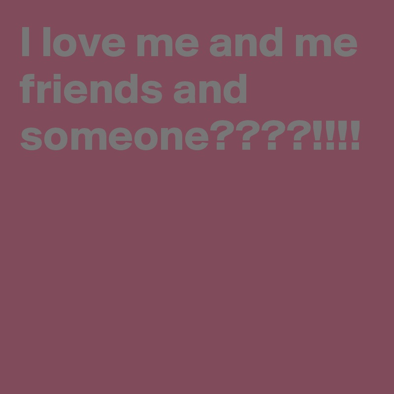 I love me and me friends and someone????!!!!