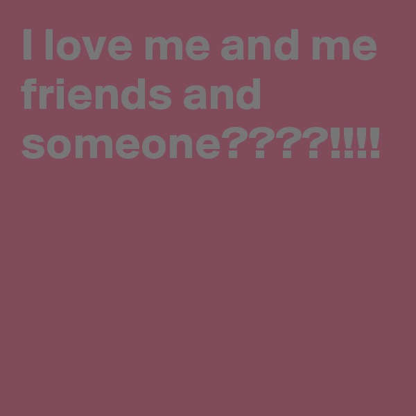 I love me and me friends and someone????!!!!
