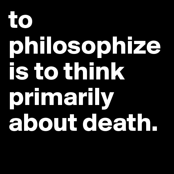 to philosophize is to think primarily about death.
