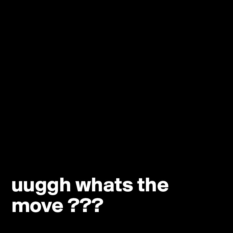 







uuggh whats the move ???