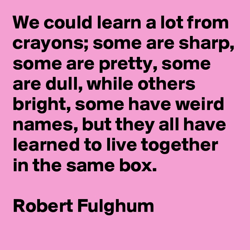 We could learn a lot from crayons; some are sharp, some are pretty, some are dull, while others bright, some have weird names, but they all have learned to live together in the same box.

Robert Fulghum