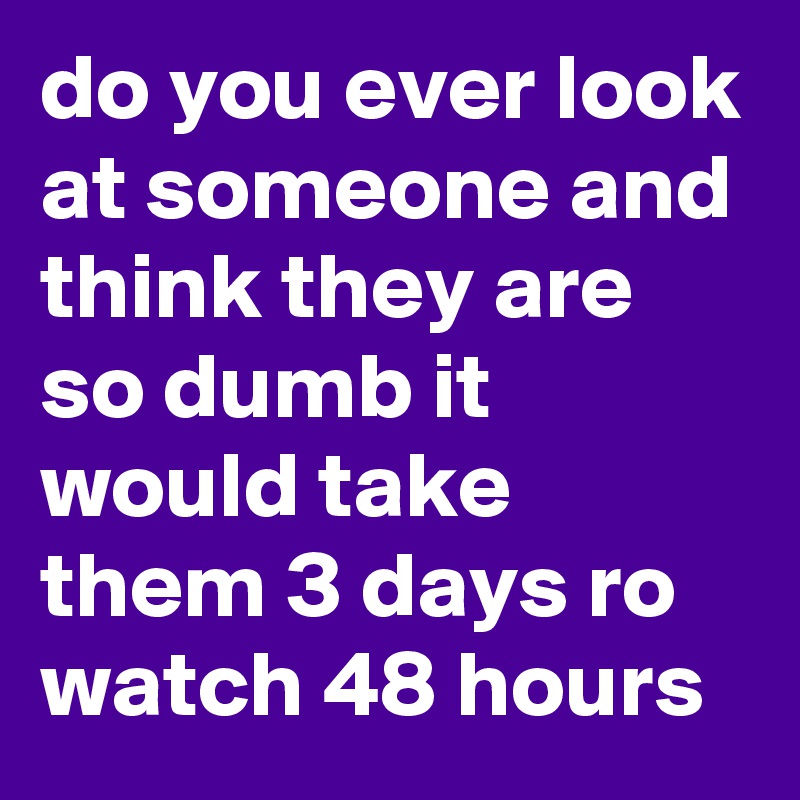 do you ever look at someone and think they are so dumb it would take them 3 days ro watch 48 hours